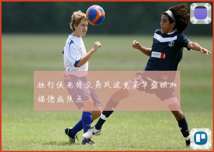 独行侠老将交易风波克莱华盛顿加福德成焦点
