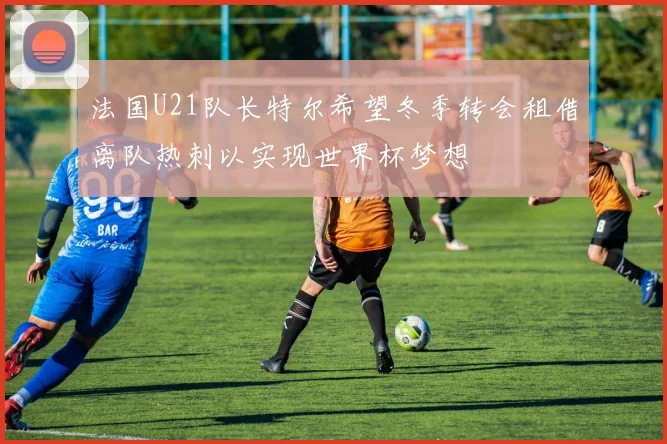 法国U21队长特尔希望冬季转会租借离队热刺以实现世界杯梦想