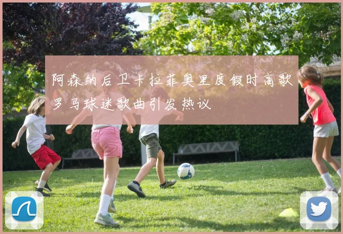 阿森纳后卫卡拉菲奥里度假时高歌罗马球迷歌曲引发热议