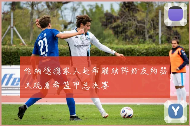 伦纳德携家人赴希腊助阵好友约瑟夫观看希篮甲总决赛