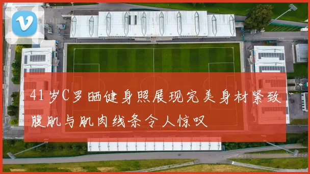 41岁C罗晒健身照展现完美身材紧致腹肌与肌肉线条令人惊叹