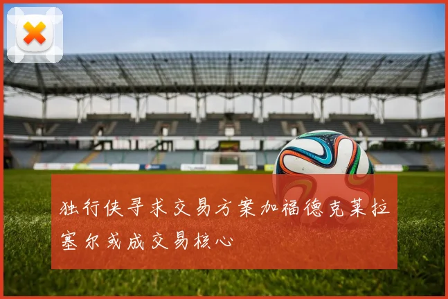独行侠寻求交易方案加福德克莱拉塞尔或成交易核心