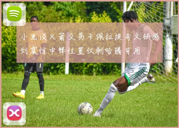小里谈火箭交易卡佩拉换考文顿感到震惊中锋位置仅剩哈腾可用