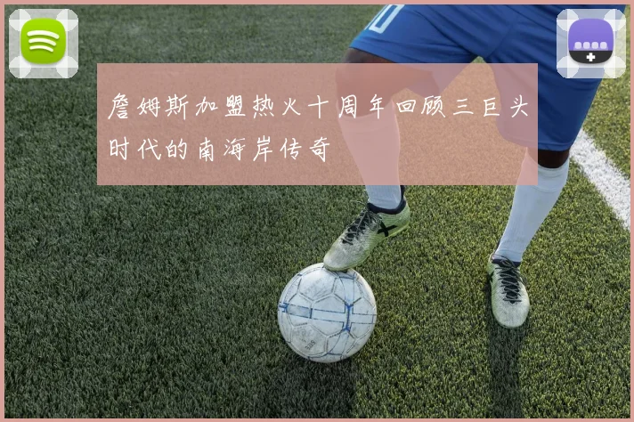 詹姆斯加盟热火十周年回顾三巨头时代的南海岸传奇