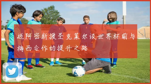 迈阿密新援圣克莱尔谈世界杯前与梅西合作的提升之路