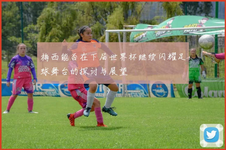 梅西能否在下届世界杯继续闪耀足球舞台的探讨与展望