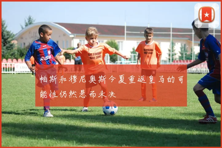 帕斯和穆尼奥斯今夏重返皇马的可能性仍然悬而未决