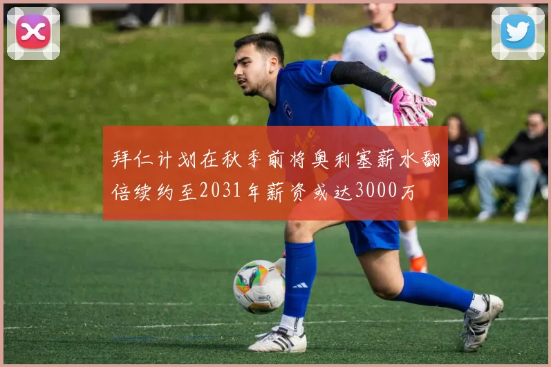 拜仁计划在秋季前将奥利塞薪水翻倍续约至2031年薪资或达3000万
