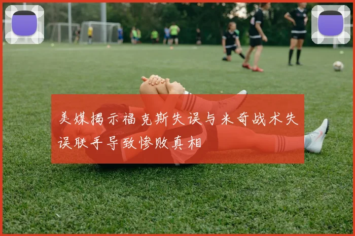 美媒揭示福克斯失误与米奇战术失误联手导致惨败真相