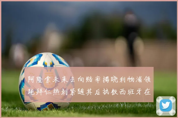 阿隆索未来去向赔率揭晓利物浦领跑拜仁热刺紧随其后执教西班牙在列
