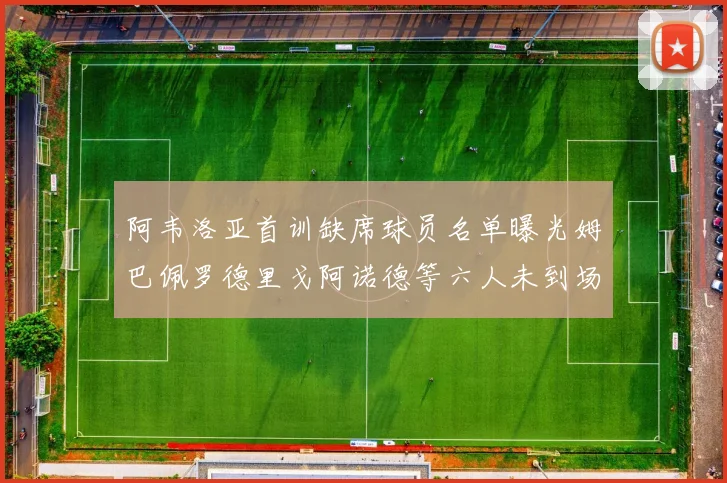 阿韦洛亚首训缺席球员名单曝光姆巴佩罗德里戈阿诺德等六人未到场
