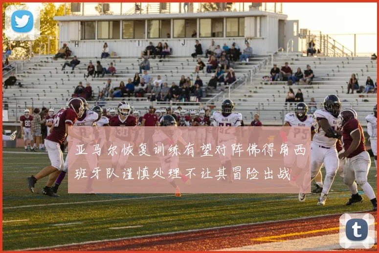 亚马尔恢复训练有望对阵佛得角西班牙队谨慎处理不让其冒险出战