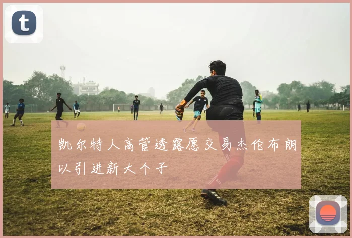 凯尔特人高管透露愿交易杰伦布朗以引进新大个子