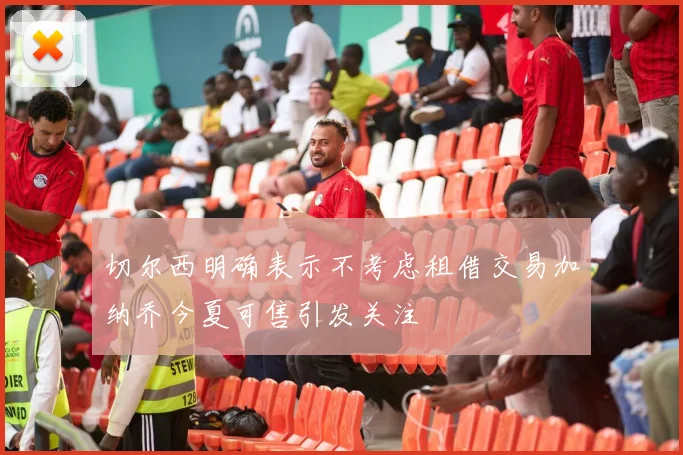 切尔西明确表示不考虑租借交易加纳乔今夏可售引发关注